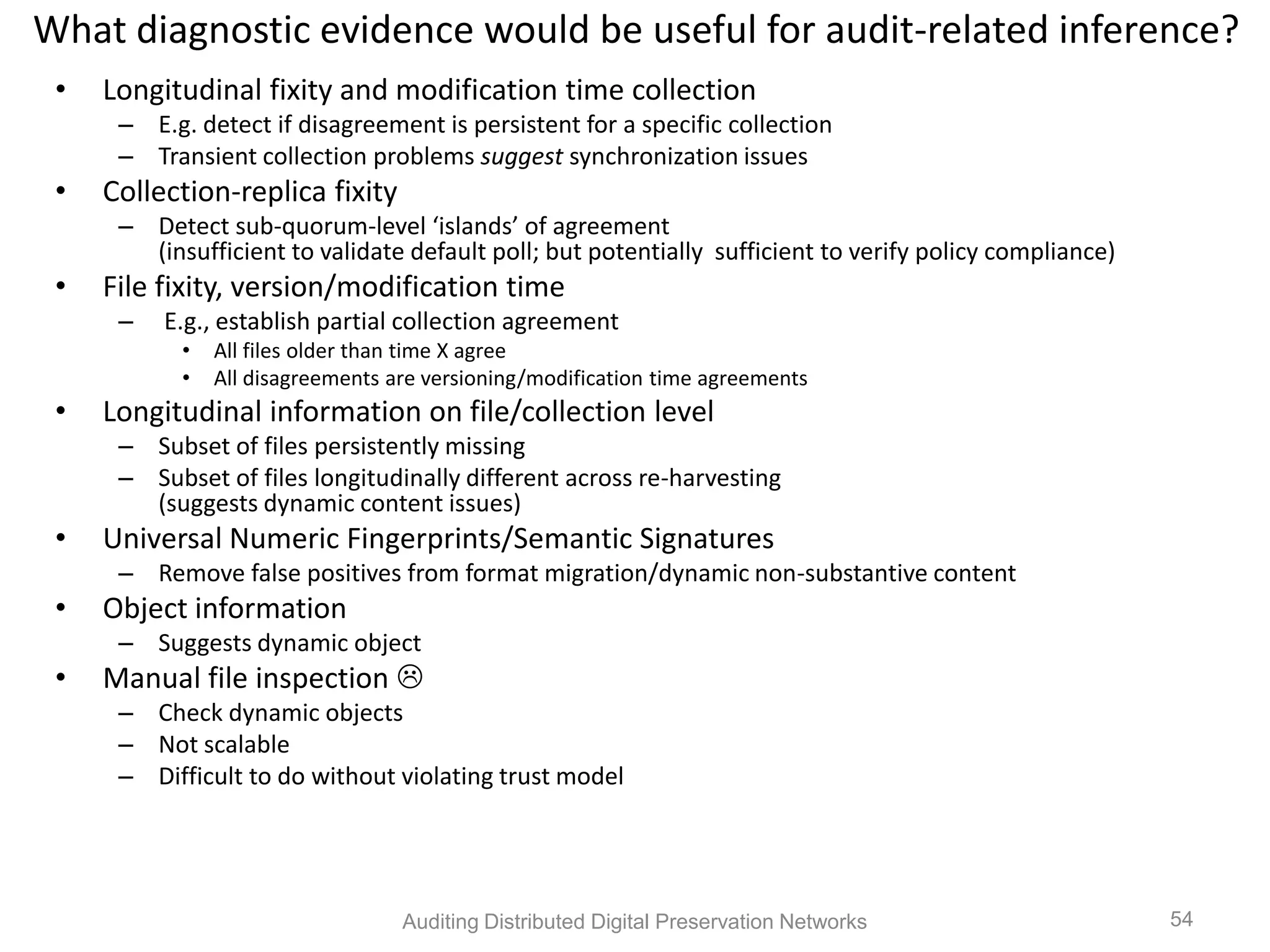 What diagnostic evidence would be useful for audit-related inference? • Longitudinal fixity and modification time collection – E.g. detect if disagreement is persistent for a specific collection – Transient collection problems suggest synchronization issues • Collection-replica fixity – Detect sub-quorum-level ‘islands’ of agreement (insufficient to validate default poll; but potentially sufficient to verify policy compliance) • File fixity, version/modification time – E.g., establish partial collection agreement • All files older than time X agree • All disagreements are versioning/modification time agreements • Longitudinal information on file/collection level – Subset of files persistently missing – Subset of files longitudinally different across re-harvesting (suggests dynamic content issues) • Universal Numeric Fingerprints/Semantic Signatures – Remove false positives from format migration/dynamic non-substantive content • Object information – Suggests dynamic object • Manual file inspection  – Check dynamic objects – Not scalable – Difficult to do without violating trust model Auditing Distributed Digital Preservation Networks 54 