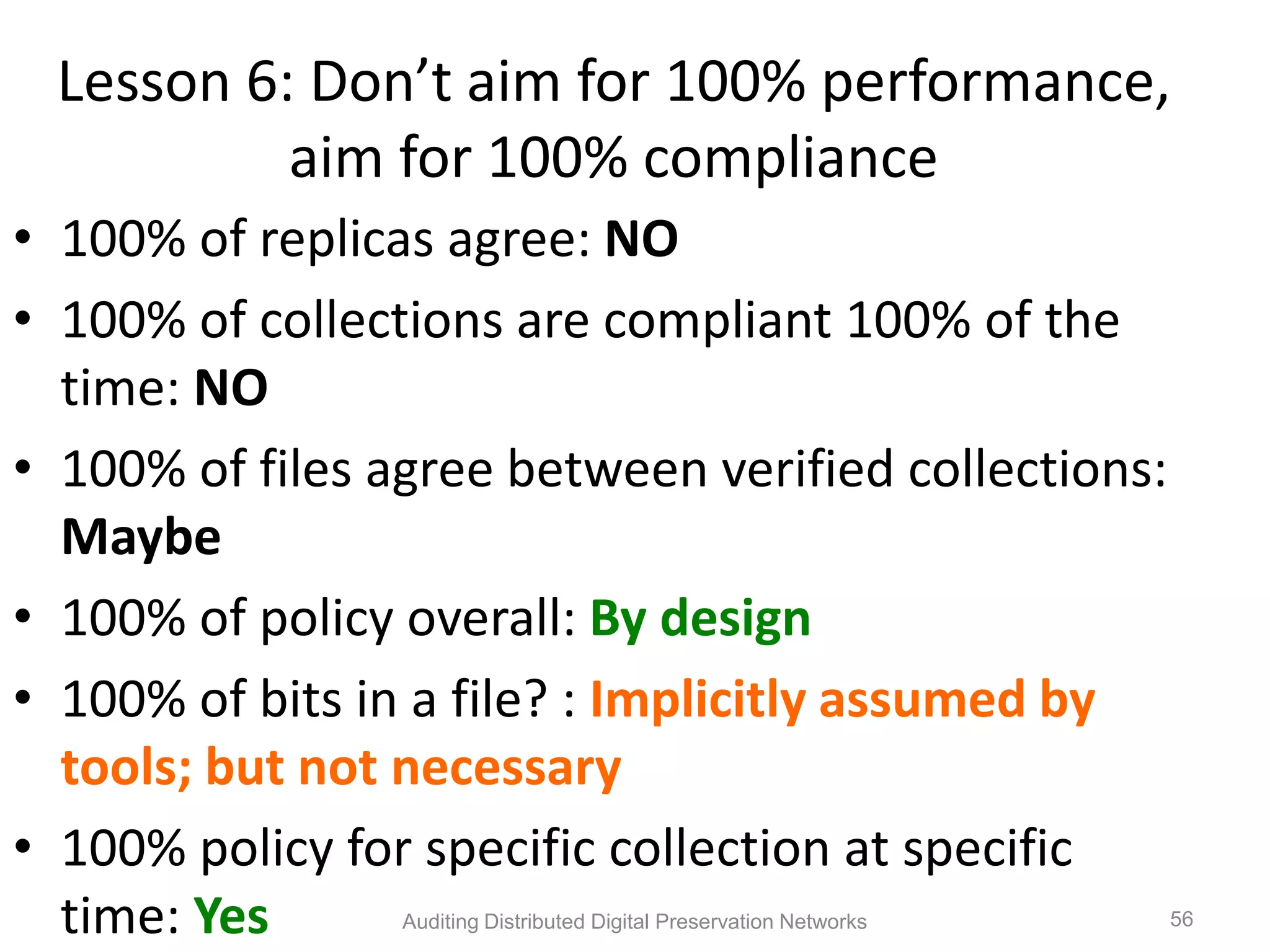 Lesson 6: Don’t aim for 100% performance, aim for 100% compliance • 100% of replicas agree: NO • 100% of collections are compliant 100% of the time: NO • 100% of files agree between verified collections: Maybe • 100% of policy overall: By design • 100% of bits in a file? : Implicitly assumed by tools; but not necessary • 100% policy for specific collection at specific time: Yes Auditing Distributed Digital Preservation Networks 56 