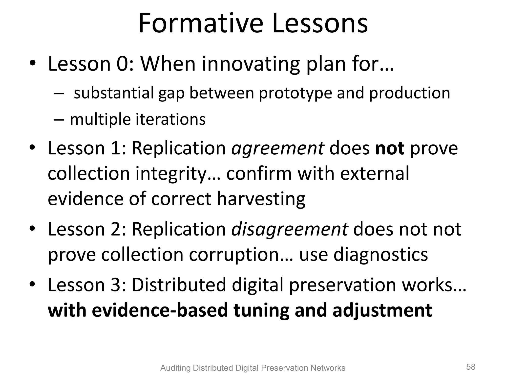 Formative Lessons • Lesson 0: When innovating plan for… – substantial gap between prototype and production – multiple iterations • Lesson 1: Replication agreement does not prove collection integrity… confirm with external evidence of correct harvesting • Lesson 2: Replication disagreement does not not prove collection corruption… use diagnostics • Lesson 3: Distributed digital preservation works… with evidence-based tuning and adjustment Auditing Distributed Digital Preservation Networks 58 