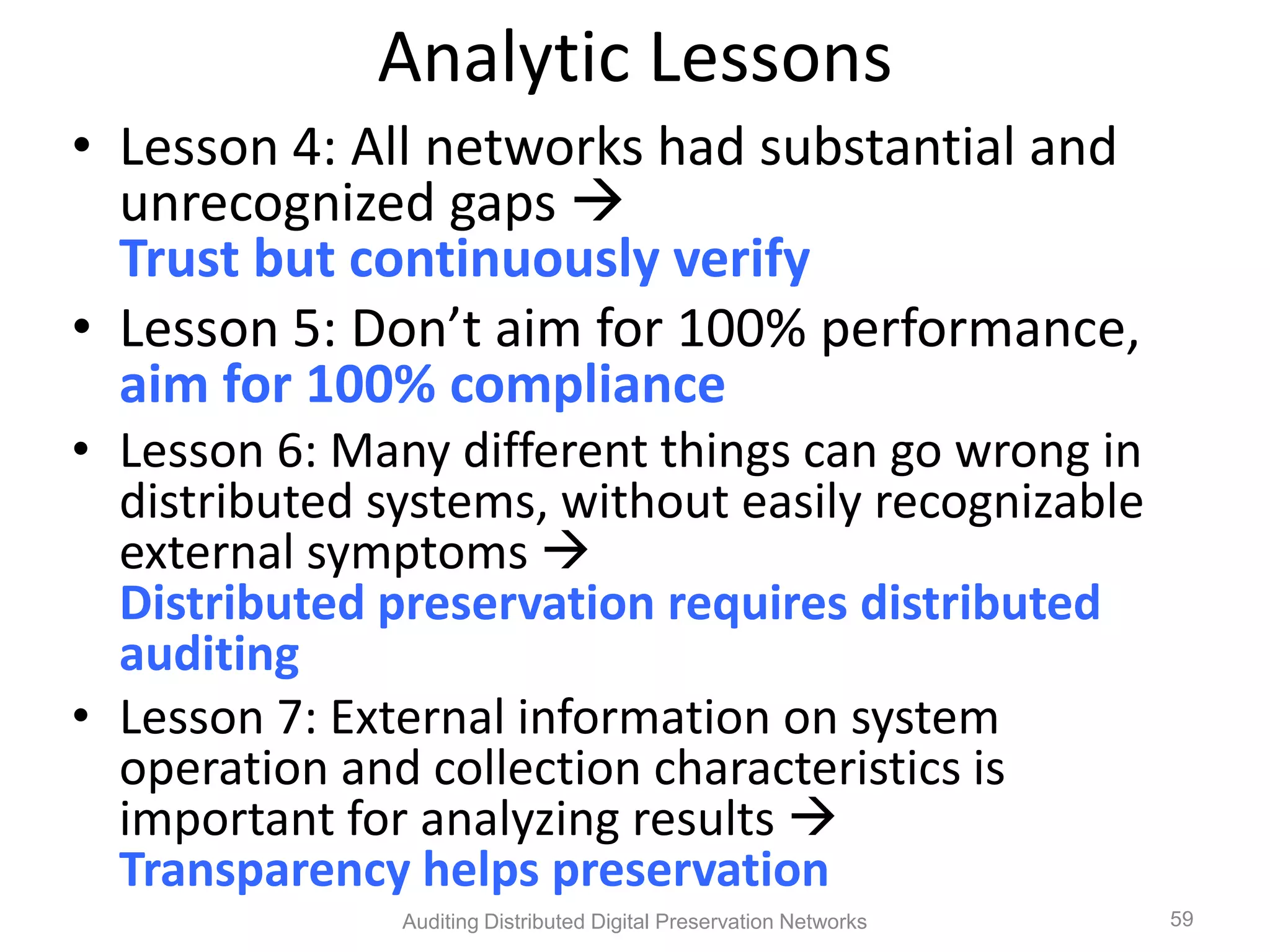 Analytic Lessons • Lesson 4: All networks had substantial and unrecognized gaps  Trust but continuously verify • Lesson 5: Don’t aim for 100% performance, aim for 100% compliance • Lesson 6: Many different things can go wrong in distributed systems, without easily recognizable external symptoms  Distributed preservation requires distributed auditing • Lesson 7: External information on system operation and collection characteristics is important for analyzing results  Transparency helps preservation Auditing Distributed Digital Preservation Networks 59 