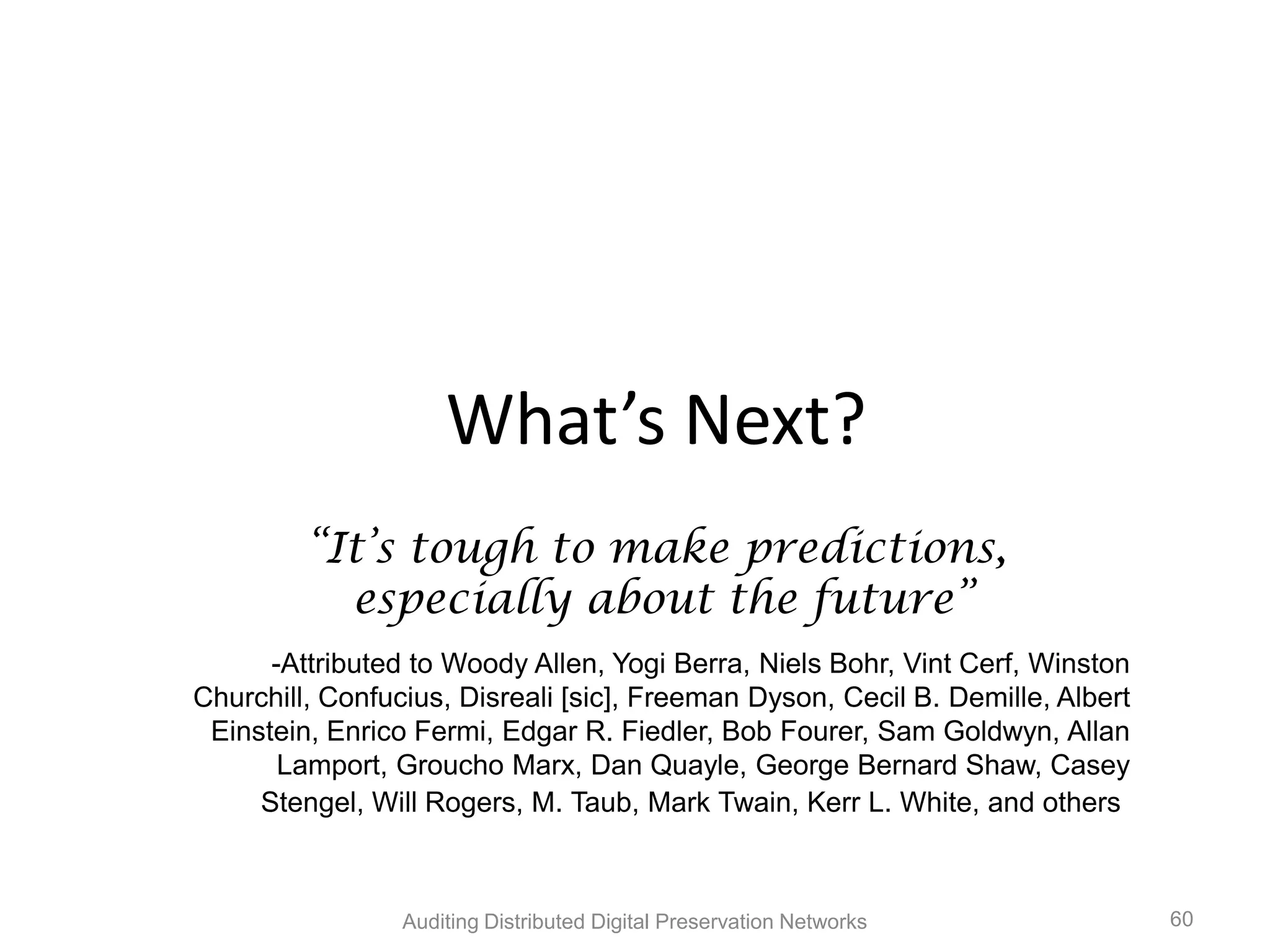 What’s Next? “It‟s tough to make predictions, especially about the future” -Attributed to Woody Allen, Yogi Berra, Niels Bohr, Vint Cerf, Winston Churchill, Confucius, Disreali [sic], Freeman Dyson, Cecil B. Demille, Albert Einstein, Enrico Fermi, Edgar R. Fiedler, Bob Fourer, Sam Goldwyn, Allan Lamport, Groucho Marx, Dan Quayle, George Bernard Shaw, Casey Stengel, Will Rogers, M. Taub, Mark Twain, Kerr L. White, and others Auditing Distributed Digital Preservation Networks 60 