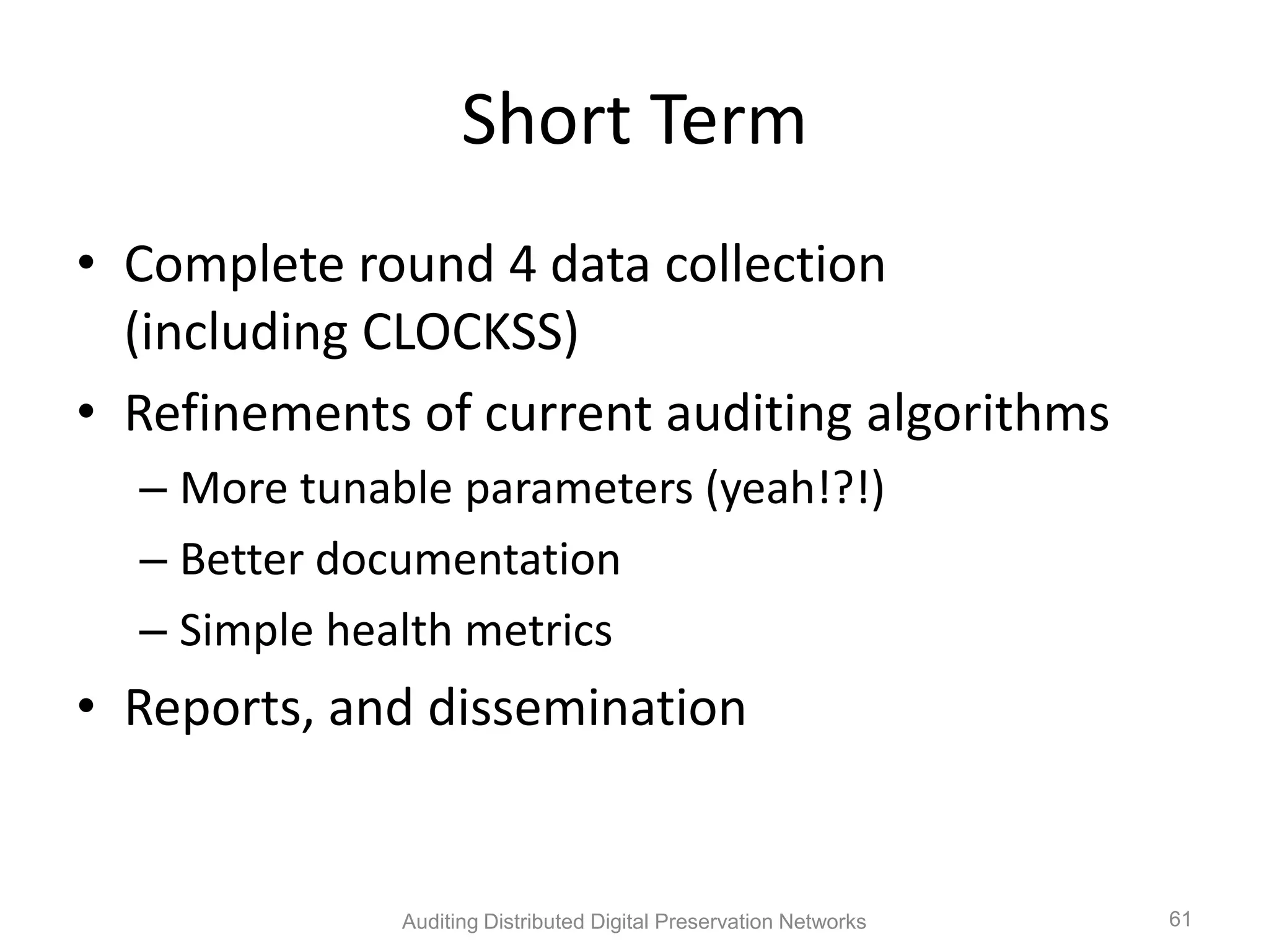Short Term • Complete round 4 data collection (including CLOCKSS) • Refinements of current auditing algorithms – More tunable parameters (yeah!?!) – Better documentation – Simple health metrics • Reports, and dissemination Auditing Distributed Digital Preservation Networks 61 