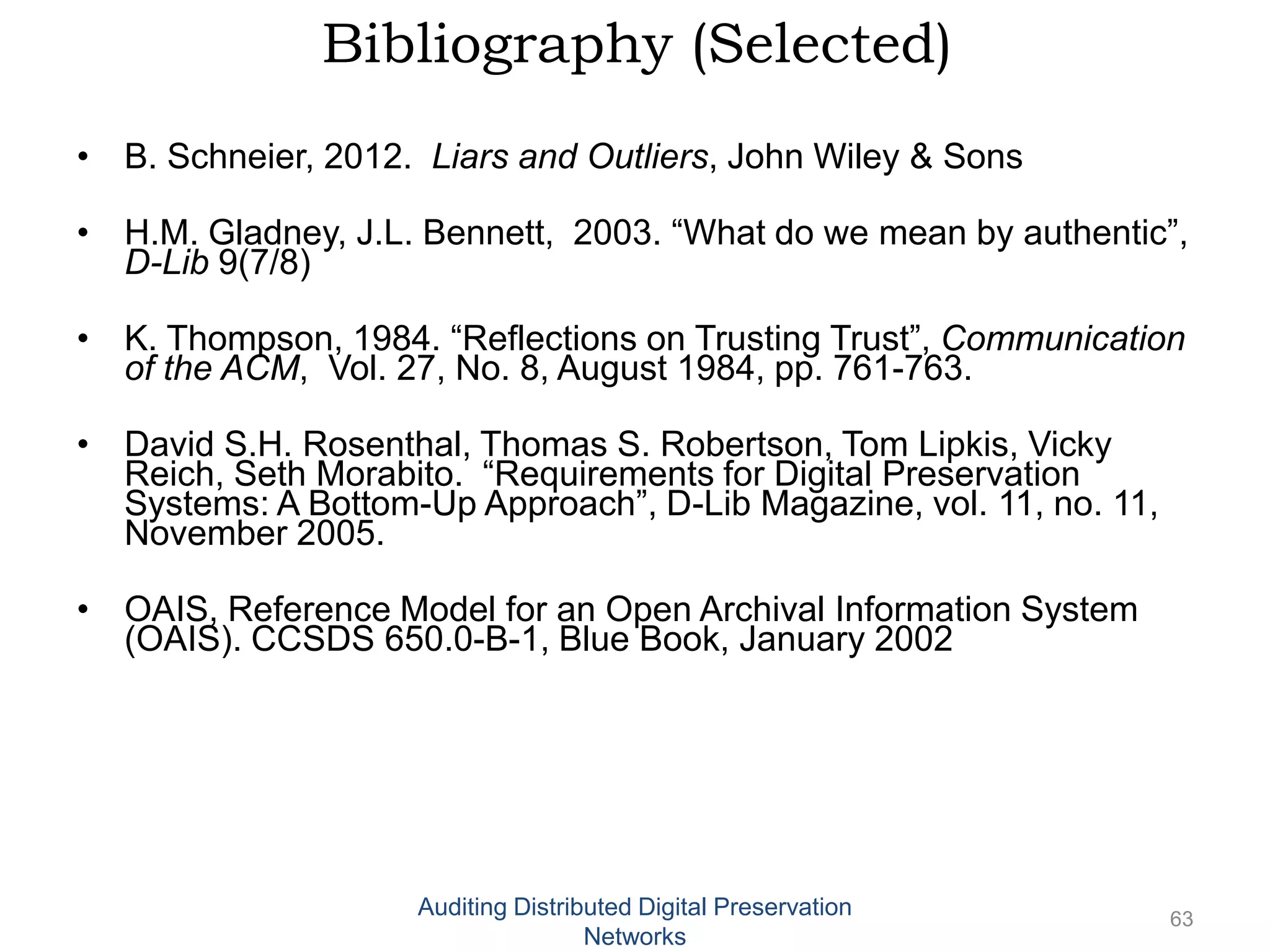 Bibliography (Selected) • B. Schneier, 2012. Liars and Outliers, John Wiley & Sons • H.M. Gladney, J.L. Bennett, 2003. “What do we mean by authentic”, D-Lib 9(7/8) • K. Thompson, 1984. “Reflections on Trusting Trust”, Communication of the ACM, Vol. 27, No. 8, August 1984, pp. 761-763. • David S.H. Rosenthal, Thomas S. Robertson, Tom Lipkis, Vicky Reich, Seth Morabito. “Requirements for Digital Preservation Systems: A Bottom-Up Approach”, D-Lib Magazine, vol. 11, no. 11, November 2005. • OAIS, Reference Model for an Open Archival Information System (OAIS). CCSDS 650.0-B-1, Blue Book, January 2002 Auditing Distributed Digital Preservation 63 Networks 