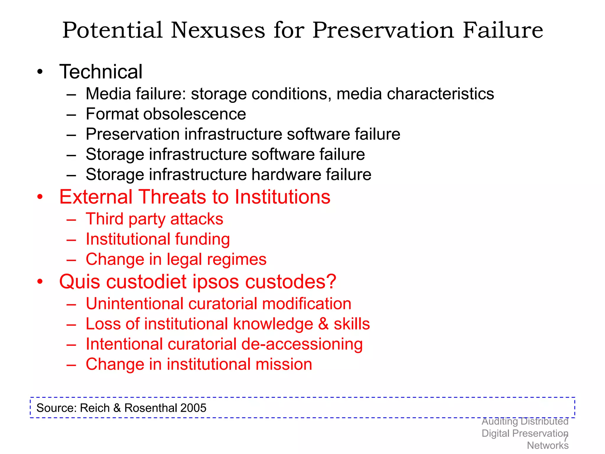 Potential Nexuses for Preservation Failure • Technical – Media failure: storage conditions, media characteristics – Format obsolescence – Preservation infrastructure software failure – Storage infrastructure software failure – Storage infrastructure hardware failure • External Threats to Institutions – Third party attacks – Institutional funding – Change in legal regimes • Quis custodiet ipsos custodes? – Unintentional curatorial modification – Loss of institutional knowledge & skills – Intentional curatorial de-accessioning – Change in institutional mission Source: Reich & Rosenthal 2005 Auditing Distributed Digital Preservation 7 Networks 