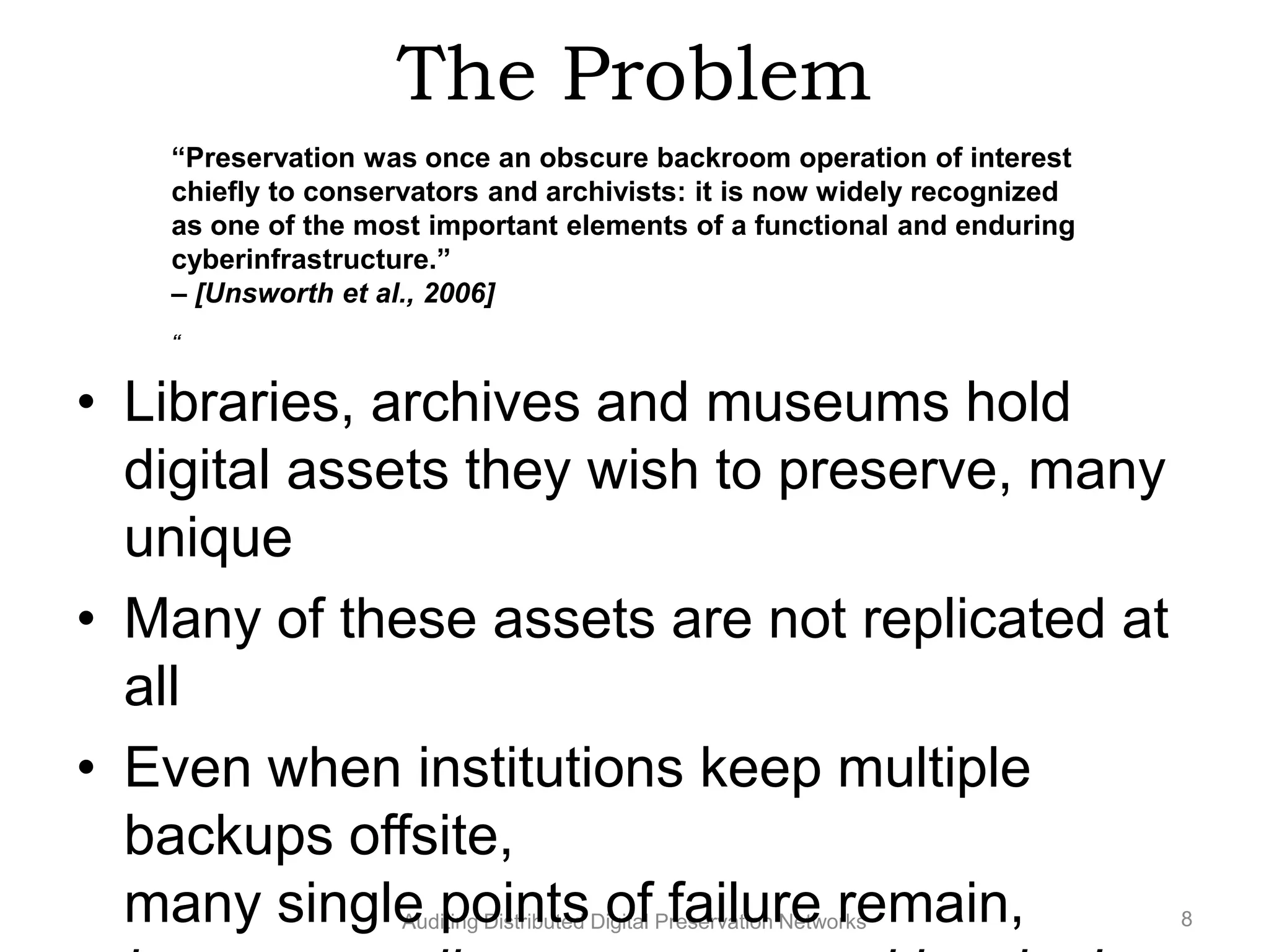 The Problem “Preservation was once an obscure backroom operation of interest chiefly to conservators and archivists: it is now widely recognized as one of the most important elements of a functional and enduring cyberinfrastructure.” – [Unsworth et al., 2006] “ • Libraries, archives and museums hold digital assets they wish to preserve, many unique • Many of these assets are not replicated at all • Even when institutions keep multiple backups offsite, many single points of failure remain, Auditing Distributed Digital Preservation Networks 8 