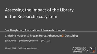 Sue Baughman, Association of Research Libraries
Christine Madsen & Megan Hurst, Athenaeum2l Consulting
@ARLnews @mccarthymadsen @A21_US
13 April 2018 | CNI Spring Membership
Assessing the Impact of the Library
in the Research Ecosystem
 