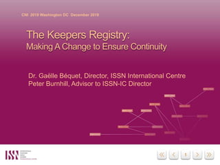 1
CNI 2019 Washington DC December 2019
The Keepers Registry:
Making A Change to Ensure Continuity
Dr. Gaëlle Béquet, Director, ISSN International Centre
Peter Burnhill, Advisor to ISSN-IC Director
 