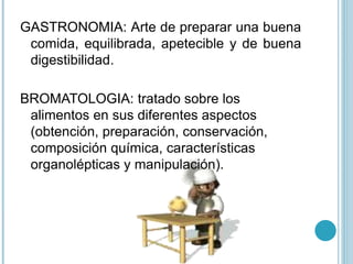 GASTRONOMIA: Arte de preparar una buena
comida, equilibrada, apetecible y de buena
digestibilidad.
BROMATOLOGIA: tratado sobre los
alimentos en sus diferentes aspectos
(obtención, preparación, conservación,
composición química, características
organolépticas y manipulación).
 