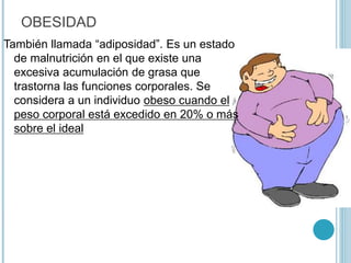 OBESIDAD
También llamada “adiposidad”. Es un estado
de malnutrición en el que existe una
excesiva acumulación de grasa que
trastorna las funciones corporales. Se
considera a un individuo obeso cuando el
peso corporal está excedido en 20% o más
sobre el ideal
 