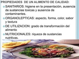 PROPIEDADES DE UN ALIMENTO DE CALIDAD:
 SANITARIOS: higiene en la presentación, ausencia
de sustancias toxicas y ausencia de
contaminantes.
 ORGANOLEPTICAS: aspecto, forma, color, sabor
y textura
 DE UTILIZACION: grado de transformación del
alimento
 NUTRICIONALES: riqueza de sustancias
nutritivas.
 