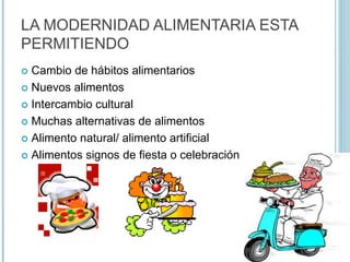 LA MODERNIDAD ALIMENTARIA ESTA
PERMITIENDO
 Cambio de hábitos alimentarios
 Nuevos alimentos
 Intercambio cultural
 Muchas alternativas de alimentos
 Alimento natural/ alimento artificial
 Alimentos signos de fiesta o celebración
 