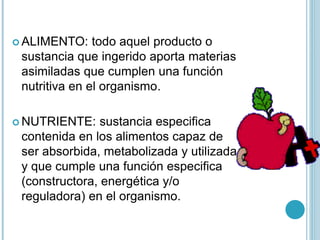  ALIMENTO: todo aquel producto o
sustancia que ingerido aporta materias
asimiladas que cumplen una función
nutritiva en el organismo.
 NUTRIENTE: sustancia especifica
contenida en los alimentos capaz de
ser absorbida, metabolizada y utilizada
y que cumple una función especifica
(constructora, energética y/o
reguladora) en el organismo.
 