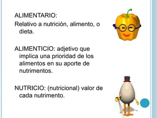 ALIMENTARIO:
Relativo a nutrición, alimento, o
dieta.
ALIMENTICIO: adjetivo que
implica una prioridad de los
alimentos en su aporte de
nutrimentos.
NUTRICIO: (nutricional) valor de
cada nutrimento.
 