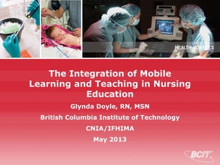 The Integration of Mobile
Learning and Teaching in Nursing
Education
Glynda Doyle, RN, MSN
British Columbia Institute of Technology
CNIA/IFHIMA
May 2013
 