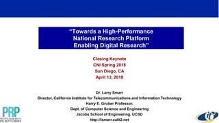 “Towards a High-Performance
National Research Platform
Enabling Digital Research”
Closing Keynote
CNI Spring 2018
San Diego, CA
April 13, 2018
Dr. Larry Smarr
Director, California Institute for Telecommunications and Information Technology
Harry E. Gruber Professor,
Dept. of Computer Science and Engineering
Jacobs School of Engineering, UCSD
http://lsmarr.calit2.net
1
 