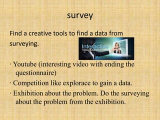 survey
Find a creative tools to find a data from
surveying.

∙ Youtube (interesting video with ending the
   questionnaire)
∙ Competition like explorace to gain a data.
∙ Exhibition about the problem. Do the surveying
   about the problem from the exhibition.
 
