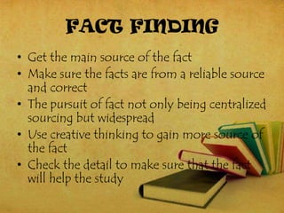 FACT FINDING
• Get the main source of the fact
• Make sure the facts are from a reliable source
  and correct
• The pursuit of fact not only being centralized
  sourcing but widespread
• Use creative thinking to gain more source of
  the fact
• Check the detail to make sure that the fact
  will help the study
 