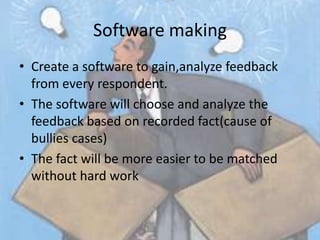 Software making
• Create a software to gain,analyze feedback
  from every respondent.
• The software will choose and analyze the
  feedback based on recorded fact(cause of
  bullies cases)
• The fact will be more easier to be matched
  without hard work
 