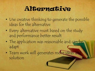 Alternative
• Use creative thinking to generate the possible
  ideas for the alternative
• Every alternative must based on the study
  and performance better result
• The application was reasonable and can be
  adapt
• Team work will generates more ideas and
  solution
 