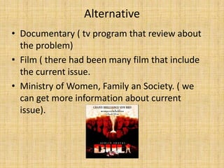 Alternative
• Documentary ( tv program that review about
  the problem)
• Film ( there had been many film that include
  the current issue.
• Ministry of Women, Family an Society. ( we
  can get more information about current
  issue).
 