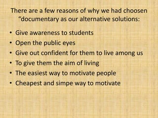 There are a few reasons of why we had choosen
  “documentary as our alternative solutions:
•   Give awareness to students
•   Open the public eyes
•   Give out confident for them to live among us
•   To give them the aim of living
•   The easiest way to motivate people
•   Cheapest and simpe way to motivate
 
