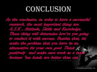 CONCLUSION
As the conclusion, in order to have a successful
 research, the most important thing are
 A.S.K ; Attitude, Skills and Knowledge.
 These thing will determine how’re you going
 to conduct it with success. Besides that, let
 make the problem that you have be an
 alternative for your own good. Think
 positively and make sure work as a team
 because “ten heads are better than one”.
 