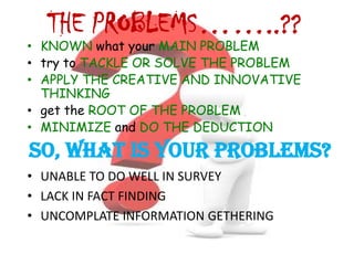 THE PROBLEMS……..??
• KNOWN what your MAIN PROBLEM
• try to TACKLE OR SOLVE THE PROBLEM
• APPLY THE CREATIVE AND INNOVATIVE
  THINKING
• get the ROOT OF THE PROBLEM
• MINIMIZE and DO THE DEDUCTION

SO, WHAT IS YOUR PROBLEMS?
• UNABLE TO DO WELL IN SURVEY
• LACK IN FACT FINDING
• UNCOMPLATE INFORMATION GETHERING
 