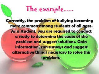 The example….
Currently, the problem of bullying becoming
  more common among students of all ages.
  As a student, you are required to conduct
    a study to determine the cause of the
     problem and suggest solutions. Gain
    information, run surveys and suggest
   alternative things necessary to solve this
                   problem.
 
