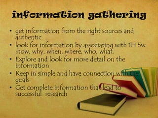 information gathering
• get information from the right sources and
  authentic
• look for information by associating with 1H 5w
  ;how, why, when, where, who, what.
• Explore and look for more detail on the
  information
• Keep in simple and have connection with the
  goals
• Get complete information that lead to
  successful research
 