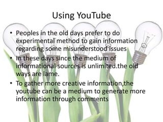 Using YouTube
• Peoples in the old days prefer to do
  experimental method to gain information
  regarding some misunderstood issues
• In these days since the medium of
  informational sources is unlimited.the old
  ways are lame.
• To gather more creative information,the
  youtube can be a medium to generate more
  information through comments
 