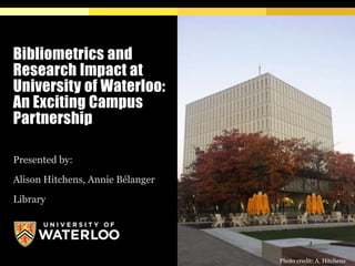 Bibliometrics and
Research Impact at
University of Waterloo:
An Exciting Campus
Partnership
Presented by:
Alison Hitchens, Annie Bélanger
Library
Photo credit: A. Hitchens
 