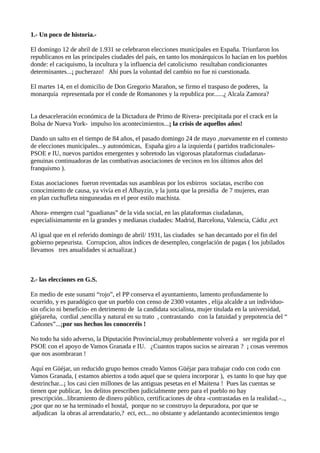 1.- Un poco de historia.-
El domingo 12 de abril de 1.931 se celebraron elecciones municipales en España. Triunfaron los
republicanos en las principales ciudades del país, en tanto los monárquicos lo hacían en los pueblos
donde: el caciquismo, la incultura y la influencia del catolicismo resultaban condicionantes
determinantes...¡ pucherazo! Ahí pues la voluntad del cambio no fue ni cuestionada.
El martes 14, en el domicilio de Don Gregorio Marañon, se firmo el traspaso de poderes, la
monarquía representada por el conde de Romanones y la republica por......¿ Alcala Zamora?
La desaceleración económica de la Dictadura de Primo de Rivera- precipitada por el crack en la
Bolsa de Nueva York- impulso los acontecimientos...¡ la crisis de aquellos años!
Dando un salto en el tiempo de 84 años, el pasado domingo 24 de mayo ,nuevamente en el contesto
de elecciones municipales...y autonómicas, España giro a la izquierda ( partidos tradicionales-
PSOE e IU, nuevos partidos emergentes y sobretodo las vigorosas plataformas ciudadanas-
genuinas continuadoras de las combativas asociaciones de vecinos en los últimos años del
franquismo ).
Estas asociaciones fueron reventadas sus asambleas por los esbirros sociatas, escribo con
conocimiento de causa, ya vivía en el Albayzin, y la junta que la presidia de 7 mujeres, eran
en plan cuchufleta ninguneadas en el peor estilo machista.
Ahora- emergen cual “guadianas” de la vida social, en las plataformas ciudadanas,
especialísimamente en la grandes y medianas ciudades: Madrid, Barcelona, Valencia, Cádiz ,ect
Al igual que en el referido domingo de abril/ 1931, las ciudades se han decantado por el fin del
gobierno pepeurista. Corrupcion, altos índices de desempleo, congelación de pagas ( los jubilados
llevamos tres anualidades si actualizar.)
2.- las elecciones en G.S.
En medio de este sunami “rojo”, el PP conserva el ayuntamiento, lamento profundamente lo
ocurrido, y es paradógico que un pueblo con censo de 2300 votantes , elija alcalde a un individuo-
sin oficio ni beneficio- en detrimento de la candidata socialista, mujer titulada en la universidad,
güéjareña, cordial ,sencilla y natural en su trato , contrastando con la fatuidad y prepotencia del “
Cañones”...¡por sus hechos los conoceréis !
No todo ha sido adverso, la Diputación Provincial,muy probablemente volverá a ser regida por el
PSOE con el apoyo de Vamos Granada e IU. ¿Cuantos trapos sucios se airearan ? ¡ cosas veremos
que nos asombraran !
Aquí en Güéjar, un reducido grupo hemos creado Vamos Güéjar para trabajar codo con codo con
Vamos Granada, ( estamos abiertos a todo aquel que se quiera incorporar ), es tanto lo que hay que
destrinchar...¡ los casi cien millones de las antiguas pesetas en el Maitena ! Pues las cuentas se
tienen que publicar, los delitos prescriben judicialmente pero para el pueblo no hay
prescripción...libramiento de dinero público, certificaciones de obra -contrastadas en la realidad.-..,
¿por que no se ha terminado el hostal, porque no se construyo la depuradora, por que se
adjudican la obras al arrendatario,? ect, ect... no obstante y adelantando acontecimientos tengo
 