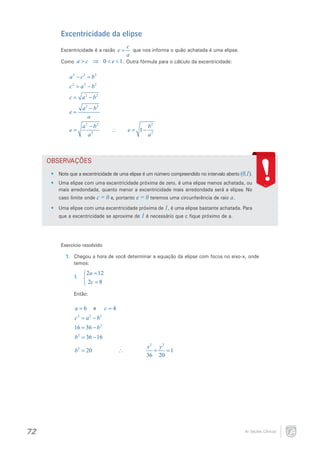 Excentricidade da elipse
Excentricidade é a razão e =

c
que nos informa o quão achatada é uma elipse.
a

Como a > c ⇒ 0 < e < 1 . Outra fórmula para o cálculo da excentricidade:

a2 − c2 =
b2
2
c= a 2 − b 2

a 2 − b2

=
c
e=

a 2 − b2
a

a 2 − b2
e= 2
a

e=−
1

∴

b2
a2

OBSERVAÇÕES
•	 Note que a excentricidade de uma elipse é um número compreendido no intervalo aberto (0,1).
•	 Uma elipse com uma excentricidade próxima de zero, é uma elipse menos achatada, ou
mais arredondada, quanto menor a excentricidade mais arredondada será a elipse. No
caso limite onde c = 0 e, portanto e = 0 teremos uma circunferência de raio a.
•	 Uma elipse com uma excentricidade próxima de 1, é uma elipse bastante achatada. Para
que a excentricidade se aproxime de 1 é necessário que c fique próximo de a.

Exercício resolvido
1.	 Chegou a hora de você determinar a equação da elipse com focos no eixo-x, onde
temos:

2a = 12
 2c = 8

I.	 

Então:
e
a
c
= 6= 4
2
c= a 2 − b 2

16 36 − b 2
=
2
b= 36 − 16

= 20
b2

72

∴

x2 y 2
= 1
+
36 20

As Seções Cônicas

 