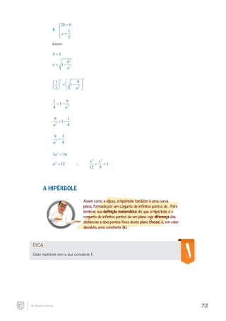 2b = 6
II.	 

1
e= 2

Assim:

b=3
=
e

1−

2

1
 =

2

b2
a2


9 
 1− 2 

a 



2

1
9
= 1− 2
4
a
9
1
= 1−
2
4
a
9 3
=
a2 4
3a 2 = 36
= 12
a2

∴

x2 y 2
+= 1
12 9

A HIPÉRBOLE
Assim como a elipse, a hipérbole também é uma curva
plana, formada por um conjunto de infinitos pontos de . Para
lembrar, sua definição matemática diz que a Hipérbole é o
conjunto de infinitos pontos de um plano cuja diferença das
distâncias a dois pontos fixos deste plano (focos) é, em valor
absoluto, uma constante (k).

DICA
Cada hipérbole tem a sua constante k.

As Seções Cônicas

73

 