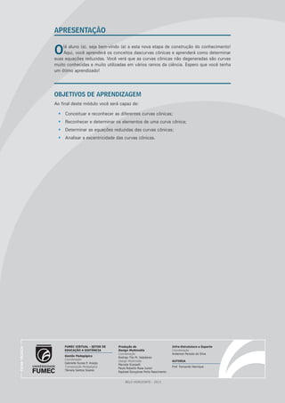 APRESENTAÇÃO

O

lá aluno (a), seja bem-vindo (a) a esta nova etapa de construção do conhecimento!
Aqui, você aprenderá os conceitos dascurvas cônicas e aprenderá como determinar
suas equações reduzidas. Você verá que as curvas cônicas não degeneradas são curvas
muito conhecidas e muito utilizadas em vários ramos da ciência. Espero que você tenha
um ótimo aprendizado!

OBJETIVOS DE APRENDIZAGEM
Ao final deste módulo você será capaz de:
•	 Conceituar e reconhecer as diferentes curvas cônicas;
•	 Reconhecer e determinar os elementos de uma curva cônica;
•	 Determinar as equações reduzidas das curvas cônicas;

FICHA TÉCNICA

•	 Analisar a excentricidade das curvas cônicas.

FUMEC VIRTUAL - SETOR DE
EDUCAÇÃO A DISTÂNCIA
Gestão Pedagógica
Coordenação
Gabrielle Nunes P. Araújo
Transposição Pedagógica
Tâmara Santos Soares

Produção de
Design Multimídia
Coordenação
Rodrigo Tito M. Valadares
Design Multimídia
Marcela Scarpelli
Paulo Roberto Rosa Junior
Raphael Gonçalves Porto Nascimento

BELO HORIZONTE - 2013

Infra-Estrututura e Suporte
Coordenação
Anderson Peixoto da Silva
AUTORIA
Prof. Fernando Henrique

﻿

 