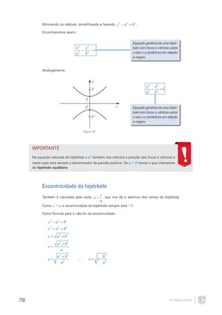 Eliminando os radicais, simplificando e fazendo c 2 − a 2 =.
b2
Encontraremos assim:
Equação genérica de uma hipérbole com focos e vértices sobre
o eixo-x e simétricos em relação
à origem.

x2 y 2
−
=
1
a 2 b2

Analogamente:

y

y 2 x2
−
=
1
a 2 b2

F
A
x

A′
F′

Equação genérica de uma hipérbole com focos e vértices sobre
o eixo-y e simétricos em relação
à origem.

Figura 30

IMPORTANTE
Na equação reduzida da hipérbole o a2 também nos indicará a posição dos focos e vértices e
neste caso será sempre o denominador da parcela positiva. Se a = b temos o que chamamos
de hipérbole equilátera.

Excentricidade da hipérbole
Também é calculada pela razão e =

c
que nos dá a abertura dos ramos da hipérbole.
a

Como c > a a excentricidade da hipérbole sempre será >1.
Outra fórmula para o cálculo da excentricidade:

c2 − a2 =
b2
2
c= a 2 + b 2

=
c
e=

a 2 + b2
a 2 + b2
a

a 2 + b2
e= 2
a

76

∴

e=+
1

b2
a2

As Seções Cônicas

 