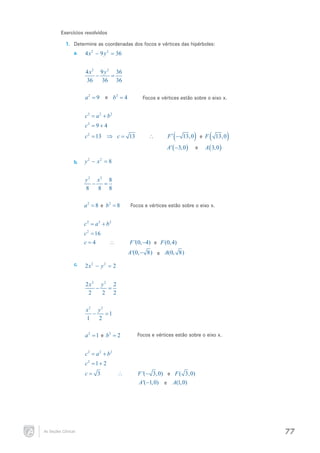 Exercícios resolvidos
1.	 Determine as coordenadas dos focos e vértices das hipérboles:
a.	

4 x2 − 9 y 2 =
36
4 x 2 9 y 2 36
−
=
36
36 36

e b2
= 9= 4
a2

Focos e vértices estão sobre o eixo x.

2
c= a 2 + b 2

c 2= 9 + 4
c 2 = 13 ⇒ c =

13

∴

(

)

F ′ − 13,0 e F
A ' ( −3,0 )

e

(

13,0

)

A ( 3,0 )

2
2
8
b.	 y − x =

y 2 x2 8
−
=
8
8 8
e b2
= 8= 8
a2

Focos e vértices estão sobre o eixo x.

2
c= a 2 + b 2

c 2 = 16
c=
4

F '(0, −4) e F (0, 4)

∴

A '(0, − 8) e A(0, 8)
c.	

2 x2 − y 2 =
2
2 x2 y 2 2
−
=
2
2 2
x2 y 2
−
=
1
1
2

e b2
= 1= 2
a2

Focos e vértices estão sobre o eixo x.

2
c= a 2 + b 2

c2 = 1 + 2
c=

As Seções Cônicas

3

∴

F '(− 3,0) e F ( 3,0)
A '(−1,0) e A(1,0)

77

 