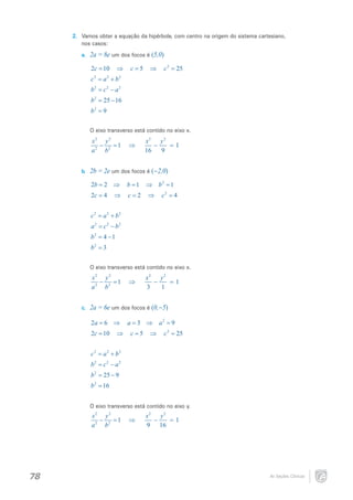 2.	 Vamos obter a equação da hipérbole, com centro na origem do sistema cartesiano,
nos casos:
a.	

2a = 8e um dos focos é (5,0)
2c = 10

⇒

c =5

⇒

c 2 = 25

2
c= a 2 + b 2
2
b= c 2 − a 2
2
b= 25 − 16

b2 = 9
O eixo transverso está contido no eixo x.

x2 y 2
−
=1
a 2 b2
b.	

⇒

x2 y 2
−
= 1
16
9

2b = 2e um dos focos é (–2,0)
2b =2 ⇒

b =1

⇒ b 2 =1

2c = 4

c=2

⇒

⇒

c2 = 4

2
c= a 2 + b 2
2
a= c 2 − b 2

b 2= 4 − 1
b2 = 3
O eixo transverso está contido no eixo x.

x2 y 2
−
=1
a 2 b2
c.	

⇒

x2 y 2
−
= 1
3
1

2a = 6e um dos focos é (0,–5)
2a =6 ⇒
2c = 10

⇒

a =3 ⇒ a 2 =9
c =5

⇒

c 2 = 25

2
c= a 2 + b 2
2
b= c 2 − a 2
2
b= 25 − 9

b 2 = 16
O eixo transverso está contido no eixo y.

x2 y 2
−
=1
a 2 b2

78

⇒

x2 y 2
−
= 1
9 16

As Seções Cônicas

 