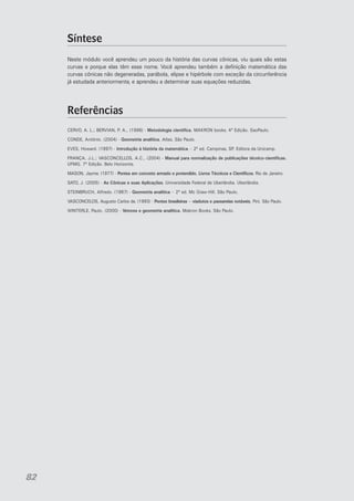 Síntese
Neste módulo você aprendeu um pouco da história das curvas cônicas, viu quais são estas
curvas e porque elas têm esse nome. Você aprendeu também a definição matemática das
curvas cônicas não degeneradas, parábola, elipse e hipérbole com exceção da circunferência
já estudada anteriormente, e aprendeu a determinar suas equações reduzidas.

Referências
CERVO, A. L.; BERVIAN, P. A., (1996) - Metodologia cientifica. MAKRON books. 4ª Edição. SaoPaulo.
CONDE, Antônio. (2004) - Geometria analítica. Atlas. São Paulo.
EVES, Howard. (1997) - Introdução à história da matemática – 2ª ed. Campinas, SP. Editora da Unicamp.
FRANÇA, J.L.; VASCONCELLOS, A.C., (2004) - Manual para normalização de publicações técnico-científicas.
UFMG. 7ª Edição. Belo Horizonte.
MASON, Jayme. (1977) - Pontes em concreto armado e protendido. Livros Técnicos e Científicos. Rio de Janeiro.
SATO, J. (2005) - As Cônicas e suas Aplicações. Universidade Federal de Uberlândia. Uberlândia.
STEINBRUCH, Alfredo. (1987) - Geometria analítica – 2ª ed. Mc Graw-Hill. São Paulo.
VASCONCELOS, Augusto Carlos de. (1993) - Pontes brasileiras – viadutos e passarelas notáveis. Pini. São Paulo.
WINTERLE, Paulo. (2000) - Vetores e geometria analítica. Makron Books. São Paulo.

82

 