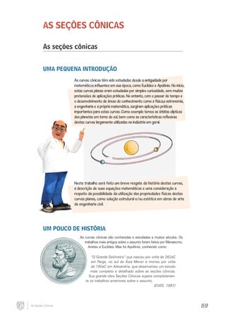 AS SEÇÕES CÔNICAS
As seções cônicas
UMA PEQUENA INTRODUÇÃO
As curvas cônicas têm sido estudadas desde a antiguidade por
matemáticos influentes em sua época, como Euclides e Apolônio. No início,
estas curvas planas eram estudadas por simples curiosidade, sem muitas
pretensões de aplicações práticas. No entanto, com o passar do tempo e
o desenvolvimento de áreas do conhecimento como a física,a astronomia,
a engenharia e a própria matemática, surgiram aplicações práticas
importantes para estas curvas. Como exemplo temos as órbitas elípticas
dos planetas em torno do sol, bem como as características reflexivas
destas curvas largamente utilizadas na indústria em geral.

Neste trabalho será feito um breve resgate da história destas curvas,
a descrição de suas equações matemáticas e uma consideração a
respeito da possibilidade da utilização das propriedades físicas destas
curvas planas, como solução estrutural e/ou estética em obras de arte
de engenharia civil.

UM POUCO DE HISTÓRIA
As curvas cônicas são conhecidas e estudadas a muitos séculos. Os
trabalhos mais antigos sobre o assunto foram feitos por Menaecmo,
Aristeu e Euclides. Mas foi Apolônio, conhecido como:

“O Grande Geômetra” que nasceu por volta de 262aC
em Perga, no sul da Ásia Menor e morreu por volta
de 190aC em Alexandria, que desenvolveu um estudo
mais completo e detalhado sobre as seções cônicas.
Sua grande obra Seções Cônicas supera completamente os trabalhos anteriores sobre o assunto.
(EVES, 1997)

As Seções Cônicas

59

 