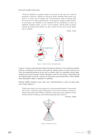 Este autor também afirma que:

“Antes de Apolônio os gregos tiravam as cônicas de três tipos de cones de
revolução, conforme o ângulo do vértice da seção meridiana fosse menor que,
igual a, ou maior que um ângulo reto. Seccionando-se cada um desses tipos
de cones com um plano perpendicular a uma geratriz resultam respectivamente uma elipse, uma parábola e uma hipérbole. Só se considerava um ramo da
hipérbole. Apolônio porém, no livro I de seu tratado, obtinha todas as seções
cônicas da maneira hoje familiar, ou seja, a partir de uma cone circular duplo,
reto ou oblíquo”
(EVES, 1997)

Parábola

Circunferência

Elipse

Hipérbole

Figura 1: Seções cônicas não degeneradas

A figura 1 mostra a obtenção das seções cônicascomo descrito. A circunferência também
pode ser considerada uma cônica, pois pode ser obtida quando um plano secciona um
cone reto perpendicularmente ao seu eixo e, existem ainda, as chamadas cônicas degeneradas que ocorrem quando o plano intercepta o cone em seu vértice e dependendo de
seu ângulo surgem um ponto, uma reta ou duas retas concorrentes.Porém, neste trabalho
serão abordadas a elipse, a hipérbole e a parábola.
Winterle (2000), descreve como obter uma “superfíciecônica” a partir de duas retas,
como mostra afigura 2:

“Sejam duas retas e e g concorrentes em o e não-perpendicualares. Conservemos
fixa a reta e e façamos g girar 360 graus em torno de e mantendo constante o
ângulo entre estas retas. Nestas condições, a reta g gera uma superfície cônica
circular infinita formada por duas folhas separadas pelo vértice o.”
(Winterle, 2000)

e
g

o

Figura 2: Superfície cônica

60

As Seções Cônicas

 