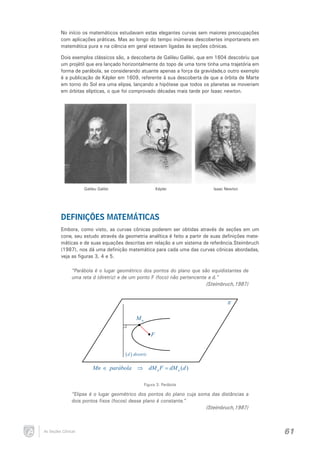No início os matemáticos estudavam estas elegantes curvas sem maiores preocupações
com aplicações práticas. Mas ao longo do tempo inúmeras descobertes importanets em
matemática pura e na ciência em geral estavam ligadas às seções cônicas.
Dois exemplos clássicos são, a descoberta de Galileu Galilei, que em 1604 descobriu que
um projétil que era lançado horizontalmente do topo de uma torre tinha uma trajetória em
forma de parábola, se considerando atuante apenas a força da gravidade,o outro exemplo
é a publicação de Képler em 1609, referente à sua descoberta de que a órbita de Marte
em torno do Sol era uma elipse, lançando a hipótese que todos os planetas se moveriam
em órbitas elípticas, o que foi comprovado décadas mais tarde por Isaac newton.

Galileu Galilei

Képler

Isaac Newton

DEFINIÇÕES MATEMÁTICAS
Embora, como visto, as curvas cônicas poderem ser obtidas através de seções em um
cone, seu estudo através da geometria analítica é feito a partir de suas definições matemáticas e de suas equações descritas em relação a um sistema de referência.Steimbruch
(1987), nos dá uma definição matemática para cada uma das curvas cônicas abordadas,
veja as figuras 3, 4 e 5.

“Parábola é o lugar geométrico dos pontos do plano que são equidistantes de
uma reta d (diretriz) e de um ponto F (foco) não pertencente a d.”
(Steimbruch,1987)

π
Mn
F

( d ) diretriz
Mn ∈ parábola ⇒ dM n F = dM n (d )
Figura 3: Parábola

“Elipse é o lugar geométrico dos pontos do plano cuja soma das distâncias a
dois pontos fixos (focos) desse plano é constante.”
(Steimbruch,1987)

As Seções Cônicas

61

 