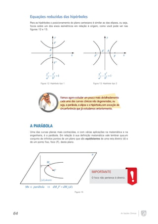 Equações reduzidas das hipérboles
Para as hipérboles o posicionamento do plano cartesiano é similar ao das elipses, ou seja,
focos sobre um dos eixos esimétricos em relação à origem, como você pode ver nas
figuras 12 e 13.

y

y

F
A

A′
x

A′

A

F′

F

x

F′
y 2 x2
−
=1
a 2 b2

x2 x2
−
=1
a 2 b2

Figura 12: Hipérbole tipo 1

Figura 13: Hipérbole tipo 2

Vamos agora estudar um pouco mais detalhadamente
cada uma das curvas cônicas não degeneradas, ou
seja, a parábola, a elipse e a hipérbole,com exceção da
circunferência que já estudamos anteriormente.

A PARÁBOLA
Uma das curvas planas mais conhecidas, e com várias aplicações na matemática e na
engenharia, é a parábola. Em relação à sua definição matemática vale lembrar que,um
conjunto de infinitos pontos de um plano que são equidistantes de uma reta diretriz (d) e
de um ponto fixo, foco (F), deste plano.

π
Mn
F

IMPORTANTE
O foco não pertence à diretriz.

( d ) diretriz
Mn ∈ parábola ⇒ dM n F = dM n (d )
Figura 14

64

As Seções Cônicas

 