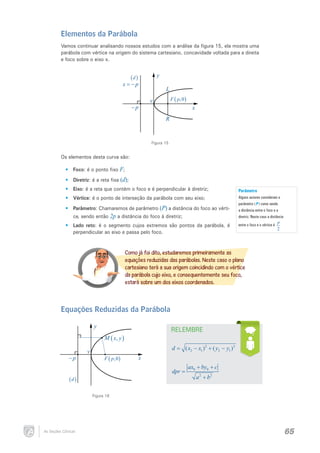 Elementos da Parábola
Vamos continuar analisando nossos estudos com a análise da figura 15, ela mostra uma
parábola com vértice na origem do sistema cartesiano, concavidade voltada para a direita
e foco sobre o eixo x.

y

(d )

x = −p

−p

L
F ( p,0 )

v

x
R

Figura 15

Os elementos desta curva são:
•	 Foco: é o ponto fixo F;
•	 Diretriz: é a reta fixa (d);
•	 Eixo: é a reta que contém o foco e é perpendicular à diretriz;
•	 Vértice: é o ponto de interseção da parábola com seu eixo;
•	 Parâmetro: Chamaremos de parâmetro (P) a distância do foco ao vértice, sendo então 2p a distância do foco à diretriz;
•	 Lado reto: é o segmento cujos extremos são pontos da parábola, é
perpendicular ao eixo e passa pelo foco.

Parâmetro
Alguns autores consideram o
parâmetro ( P ) como sendo
a distância entre o foco e a
diretriz. Neste caso a distância
entre o foco e o vértice é

p
2

Como já foi dito, estudaremos primeiramente as
equações reduzidas das parábolas. Neste caso o plano
cartesiano terá a sua origem coincidindo com o vértice
da parábola cujo eixo, e consequentemente seu foco,
estará sobre um dos eixos coordenados.

Equações Reduzidas da Parábola
y

RELEMBRE

M ( x, y )
−p

v

d=
F ( p,0 )

x

dpr =

(d )

( x2 − x1 ) 2 + ( y2 − y1 ) 2
ax0 + by0 + c
a 2 + b2

Figura 16

As Seções Cônicas

65

 