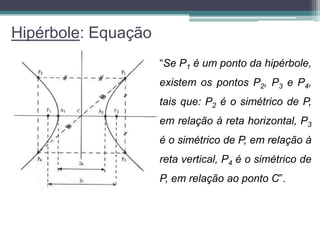 Hipérbole: Equação
                     “Se P1 é um ponto da hipérbole,
                     existem os pontos P2, P3 e P4,
                     tais que: P2 é o simétrico de P,
                     em relação à reta horizontal, P3
                     é o simétrico de P, em relação à
                     reta vertical, P4 é o simétrico de
                     P, em relação ao ponto C”.
 