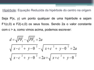 Hipérbole: Equação Reduzida da hipérbole do centro na origem

Seja P(x, y) um ponto qualquer de uma hipérbole e sejam
F1(c,0) e F2(-c,0) os seus focos. Sendo 2a o valor constante
com c > a, como vimos acima, podemos escrever:

               
                      
     d     PF1     PF2 2a
               2         2          2           2
         x c       y 0        x c         y 0       2a
               2         2                2           2
         x c       y 0       2a     x c         y 0
 