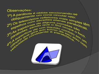 Observações:1ª) A parábola é obtida seccionando-se obliquamente um cone circular reto:2ª) Os telescópios refletores mais simples têm espelhos com secções planas parabólicas.3ª) As trajetórias de alguns cometas são parábolas, sendo que o Sol ocupa o foco.4ª) A superfície de um líquido contido em um cilindro que gira em torno de seu eixo com velocidade constante é parabólica.