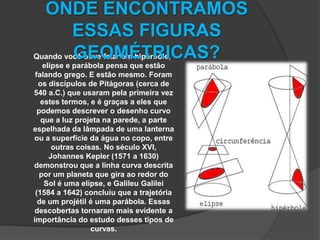Quando você ouve falar em hipérbole, elipse e parábola pensa que estão falando grego. E estão mesmo. Foram os discípulos de Pitágoras (cerca de 540 a.C.) que usaram pela primeira vez estes termos, e é graças a eles que podemos descrever o desenho curvo que a luz projeta na parede, a parte espelhada da lâmpada de uma lanterna ou a superfície da água no copo, entre outras coisas. No século XVI, Johannes Kepler (1571 a 1630) demonstrou que a linha curva descrita por um planeta que gira ao redor do Sol é uma elipse, e Galileu Galilei (1584 a 1642) concluiu que a trajetória de um projétil é uma parábola. Essas descobertas tornaram mais evidente a importância do estudo desses tipos de curvas.ONDE ENCONTRAMOS ESSAS FIGURAS GEOMÉTRICAS? 