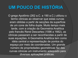 UM POUCO DE HISTÓRIA    O grego Apolônio (262 a.C. a 190 a.C.) utilizou o termo cônicas ao observar que estas curvas eram obtidas a partir de secções da superfície de um cone de folha dupla. Muito tempo mais tarde, com a criação da Geometria Analítica pelo francês René Descartes (1596 a 1662), as cônicas passaram a ser reconhecidas a partir de suas equações. A Geometria Analítica tem como idéia central a representação de pontos do espaço por meio de coordenadas. Um grande número de propriedades geométricas faz das curvas cônicas um instrumento adequado para diversas aplicações práticas.  