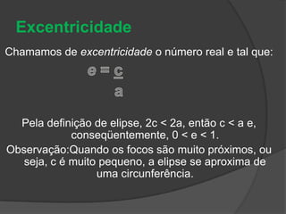 ExcentricidadeChamamos de excentricidade o número real e tal que:e = c                         aPela definição de elipse, 2c < 2a, então c < a e, conseqüentemente, 0 < e < 1.Observação:Quando os focos são muito próximos, ou seja, c é muito pequeno, a elipse se aproxima de uma circunferência.